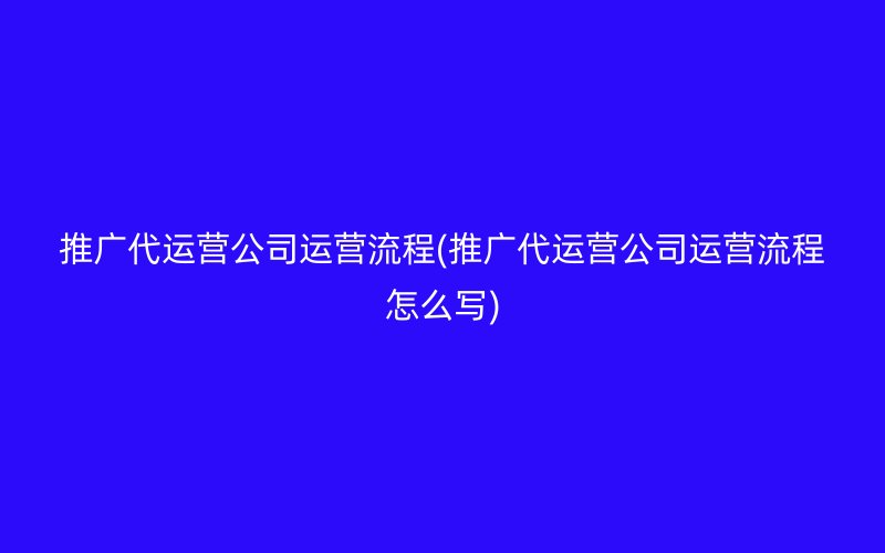 推廣代運營公司運營流程(推廣代運營公司運營流程怎么寫)