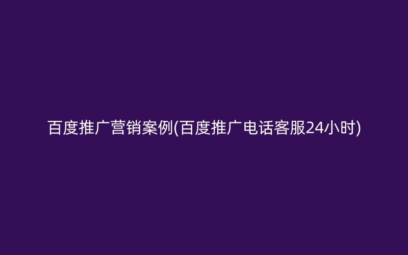 百度推廣營銷案例(百度推廣電話客服24小時(shí))
